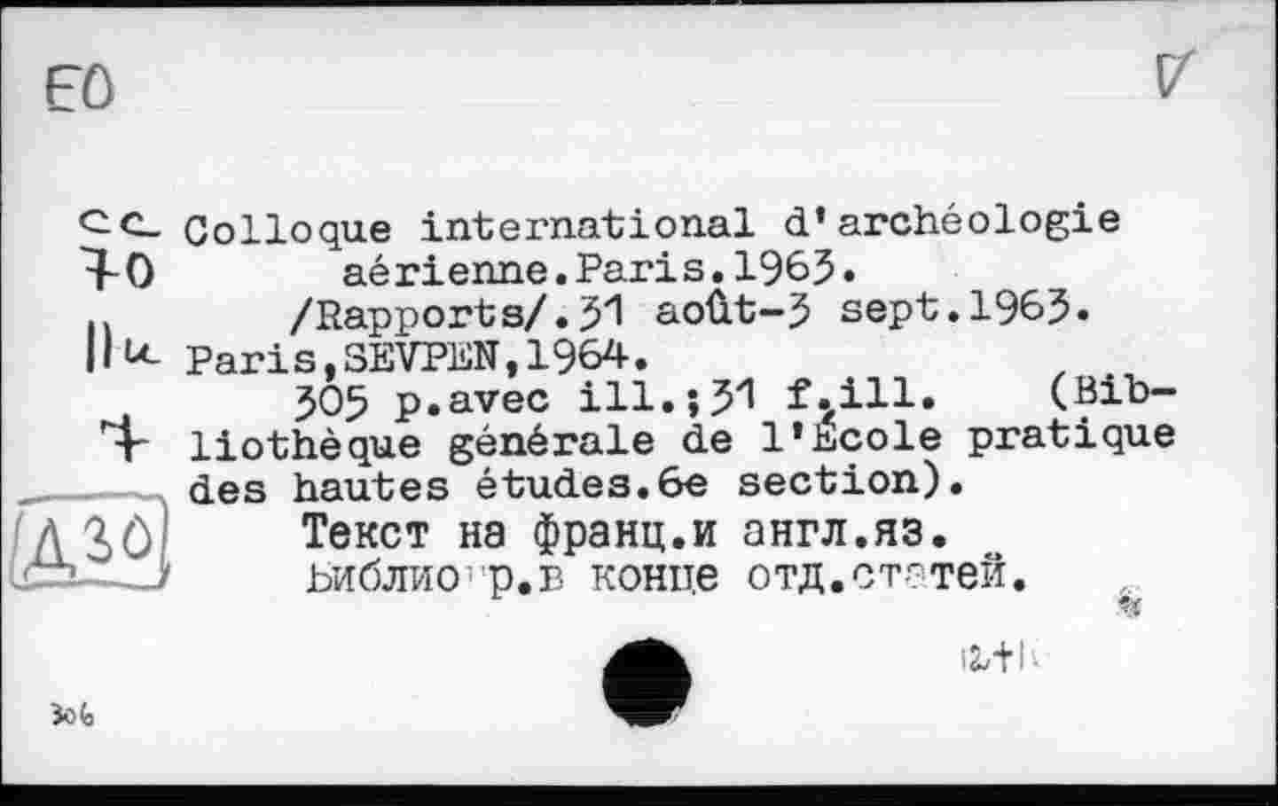 ﻿Eû

ce.
^0
Ilu_

Colloque international d’archéologie aérienne.Paris.196$.
/Rapports/.51 août-5 sept.1965« Paris,SEVPEN,1964.
505 p.avec ill.;5у! f^ill. (Bibliothèque générale de l’Ecole pratique des hautes études.6e section).
Текст на франц.и англ.яз. ьиблио'р.в конпе отд.статей.
«